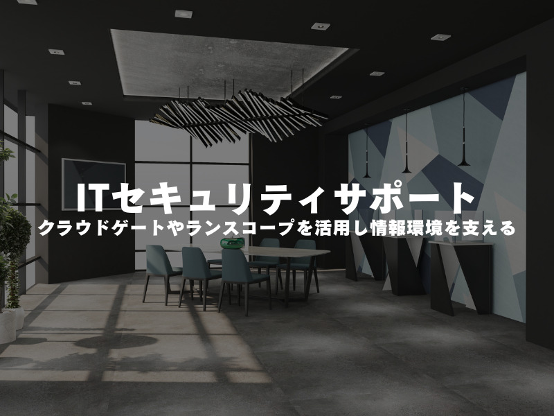 【 ITセキュリティサポート 】クラウドゲートやランスコープを活用し、情報環境を支える !!